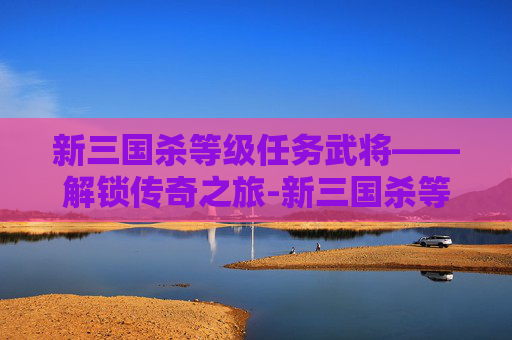 新三国杀等级任务武将——解锁传奇之旅-新三国杀等级任务武将有哪些