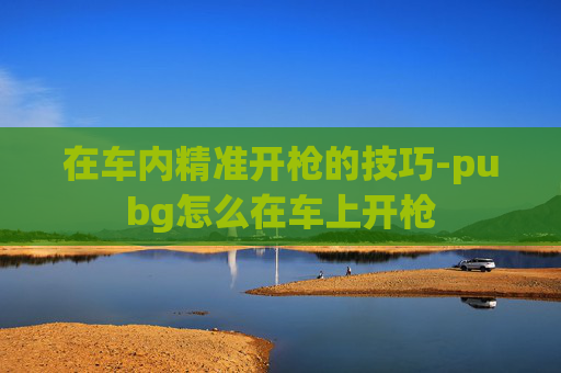在车内精准开枪的技巧-pubg怎么在车上开枪