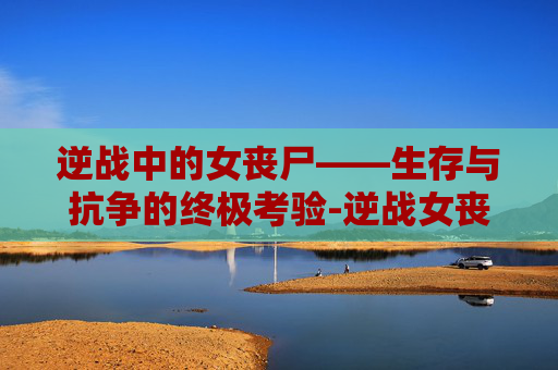 逆战中的女丧尸——生存与抗争的终极考验-逆战女丧尸 逆战中的女丧尸——生存与抗争的终极考验-逆战女丧尸