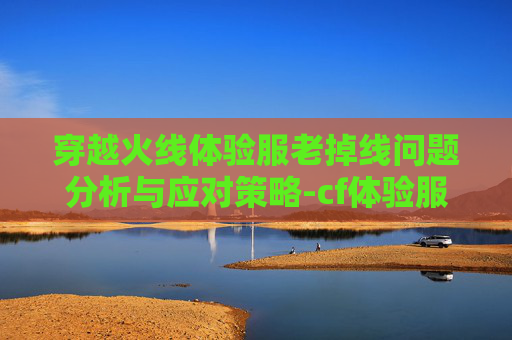 穿越火线体验服老掉线问题分析与应对策略-cf体验服老掉线怎么回事 穿越火线体验服老掉线问题分析与应对策略-cf体验服老掉线怎么回事