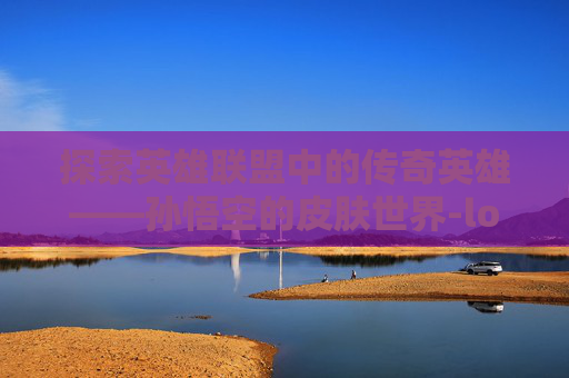 探索英雄联盟中的传奇英雄——孙悟空的皮肤世界-lol孙悟空什么皮肤最好