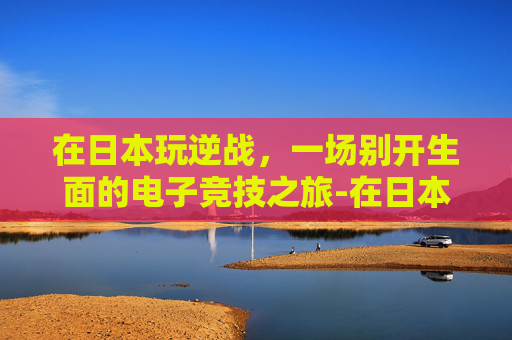 在日本玩逆战,一场别开生面的电子竞技之旅-在日本玩逆战犯法吗 在日本玩逆战,一场别开生面的电子竞技之旅-在日本玩逆战犯法吗