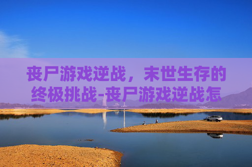 丧尸游戏逆战,末世生存的终极挑战-丧尸游戏逆战怎么玩 丧尸游戏逆战,末世生存的终极挑战-丧尸游戏逆战怎么玩