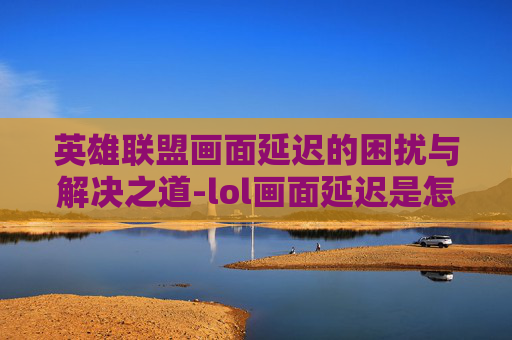 英雄联盟画面延迟的困扰与解决之道-lol画面延迟是怎么回事 英雄联盟画面延迟的困扰与解决之道-lol画面延迟是怎么回事