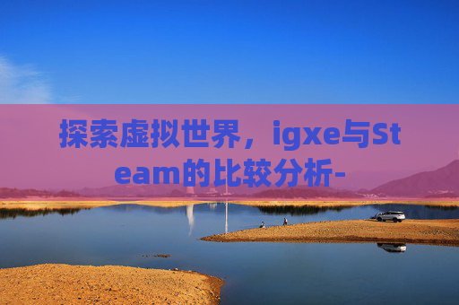 探索虚拟世界,igxe与Steam的比较分析- 探索虚拟世界,igxe与Steam的比较分析-