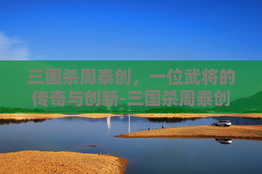 三国杀周泰创,一位武将的传奇与创新-三国杀周泰创的用法 三国杀周泰创,一位武将的传奇与创新-三国杀周泰创的用法