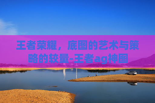 王者荣耀,底图的艺术与策略的较量-王者ag神图 王者荣耀,底图的艺术与策略的较量-王者ag神图