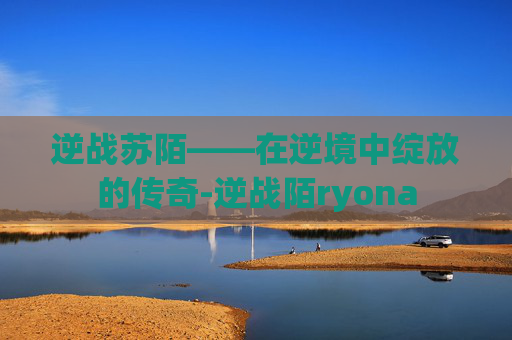 逆战苏陌——在逆境中绽放的传奇-逆战陌ryona 逆战苏陌——在逆境中绽放的传奇-逆战陌ryona