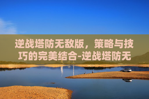 逆战塔防无敌版，策略与技巧的完美结合-逆战塔防无敌墙教程