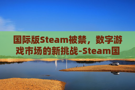 国际版Steam被禁,数字游戏市场的新挑战-Steam国际版违法 国际版Steam被禁,数字游戏市场的新挑战-Steam国际版违法
