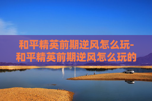 和平精英前期逆风怎么玩-和平精英前期逆风怎么玩的 和平精英前期逆风怎么玩-和平精英前期逆风怎么玩的
