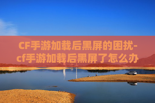 CF手游加载后黑屏的困扰-cf手游加载后黑屏了怎么办