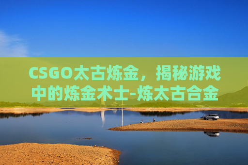 CSGO太古炼金,揭秘游戏中的炼金术士-炼太古合金锭步骤 CSGO太古炼金,揭秘游戏中的炼金术士-炼太古合金锭步骤