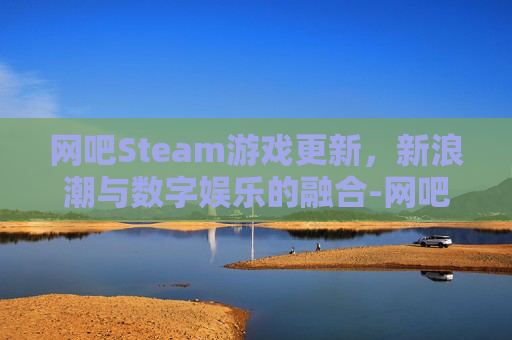 网吧Steam游戏更新,新浪潮与数字娱乐的融合-网吧steam游戏更新软件 网吧Steam游戏更新,新浪潮与数字娱乐的融合-网吧steam游戏更新软件