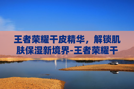 王者荣耀干皮精华，解锁肌肤保湿新境界-王者荣耀干皮精华有什么用