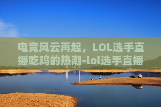 电竞风云再起,LOL选手直播吃鸡的热潮-lol选手直播吃鸡是谁 电竞风云再起,LOL选手直播吃鸡的热潮-lol选手直播吃鸡是谁