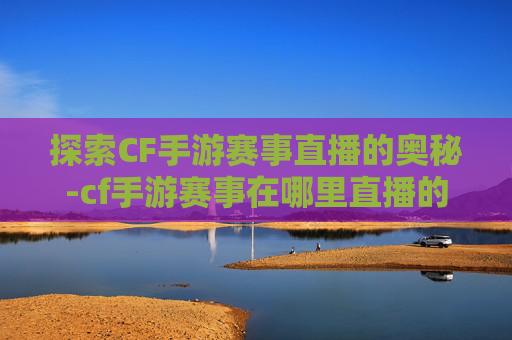 探索CF手游赛事直播的奥秘-cf手游赛事在哪里直播的 探索CF手游赛事直播的奥秘-cf手游赛事在哪里直播的