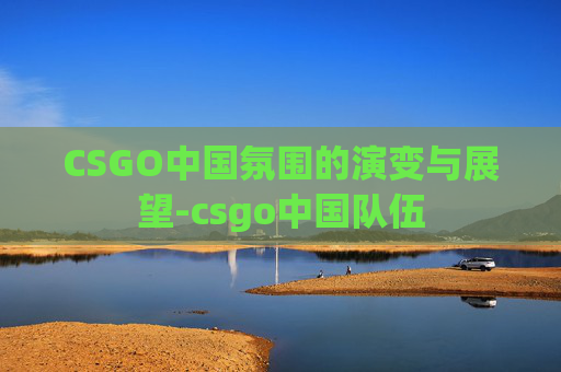 CSGO中国氛围的演变与展望-csgo中国队伍 CSGO中国氛围的演变与展望-csgo中国队伍