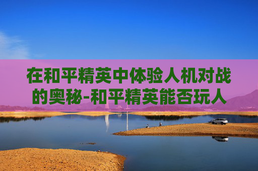 在和平精英中体验人机对战的奥秘-和平精英能否玩人机模式