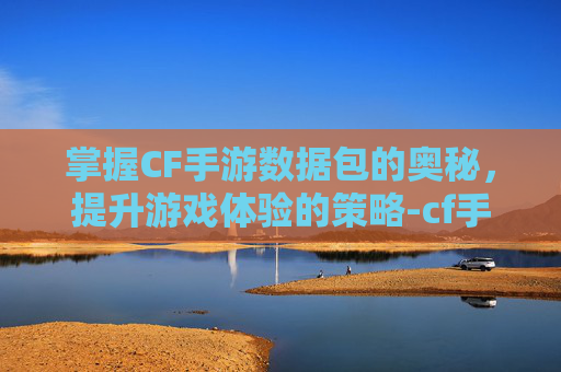 掌握CF手游数据包的奥秘，提升游戏体验的策略-cf手游数据包下载不了