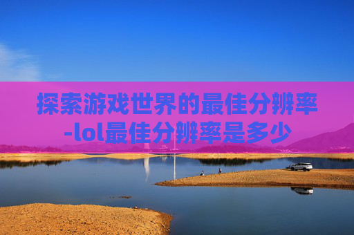 探索游戏世界的最佳分辨率-lol最佳分辨率是多少