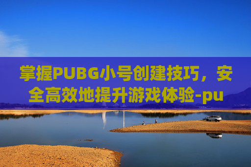 掌握PUBG小号创建技巧，安全高效地提升游戏体验-pubg怎么开小号