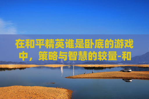 在和平精英谁是卧底的游戏中，策略与智慧的较量-和平精英谁是卧底怎么写作文