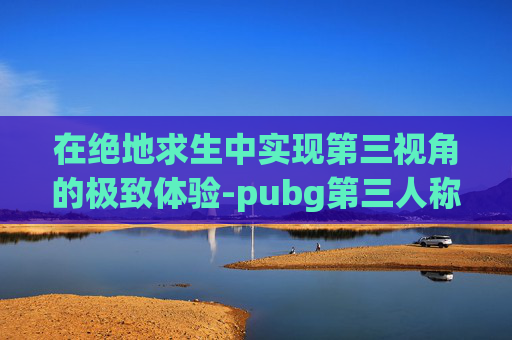 在绝地求生中实现第三视角的极致体验-pubg第三人称视角调远