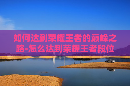 如何达到荣耀王者的巅峰之路-怎么达到荣耀王者段位