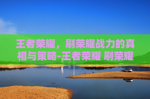 王者荣耀,刷荣耀战力的真相与策略-王者荣耀 刷荣耀战力怎么刷 王者荣耀,刷荣耀战力的真相与策略-王者荣耀 刷荣耀战力怎么刷
