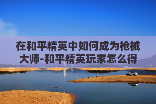 在和平精英中如何成为枪械大师-和平精英玩家怎么得到枪械