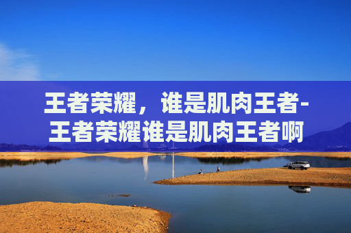 王者荣耀,谁是肌肉王者-王者荣耀谁是肌肉王者啊 王者荣耀,谁是肌肉王者-王者荣耀谁是肌肉王者啊