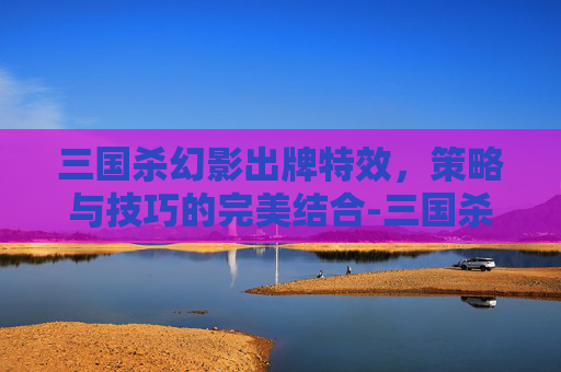 三国杀幻影出牌特效,策略与技巧的完美结合-三国杀幻影出牌特效是什么 三国杀幻影出牌特效,策略与技巧的完美结合-三国杀幻影出牌特效是什么