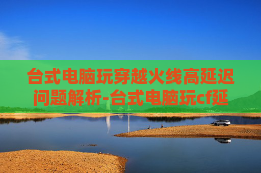 台式电脑玩穿越火线高延迟问题解析-台式电脑玩cf延迟高怎么办