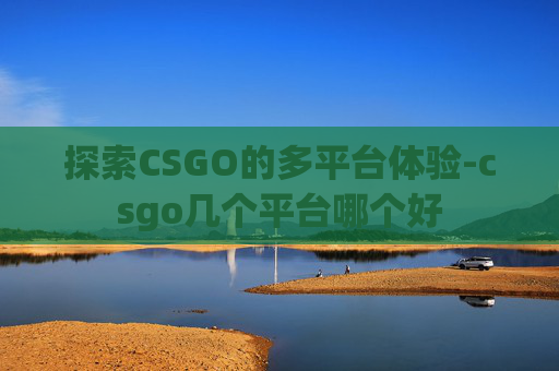 探索CSGO的多平台体验-csgo几个平台哪个好