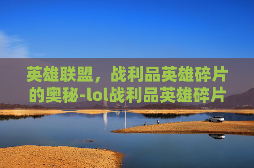 英雄联盟，战利品英雄碎片的奥秘-lol战利品英雄碎片合成还是分解