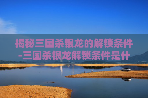 揭秘三国杀银龙的解锁条件-三国杀银龙解锁条件是什么样的