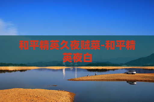 和平精英久夜贼菜-和平精英夜白 和平精英久夜贼菜-和平精英夜白