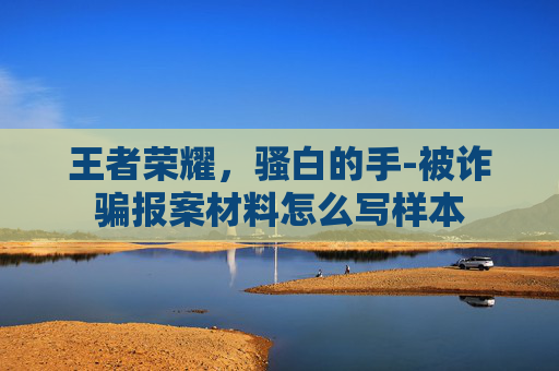 王者荣耀,骚白的手-被诈骗报案材料怎么写样本 王者荣耀,骚白的手-被诈骗报案材料怎么写样本