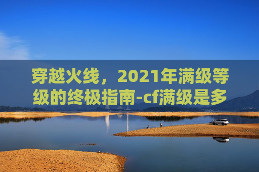 穿越火线，2021年满级等级的终极指南-cf满级是多少级