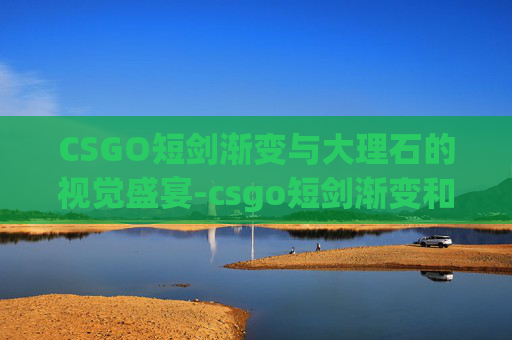 CSGO短剑渐变与大理石的视觉盛宴-csgo短剑渐变和大理石哪个好 CSGO短剑渐变与大理石的视觉盛宴-csgo短剑渐变和大理石哪个好