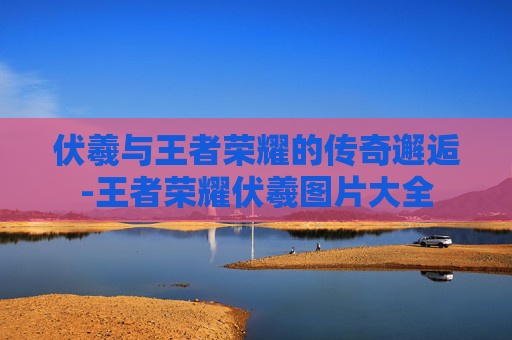 伏羲与王者荣耀的传奇邂逅-王者荣耀伏羲图片大全