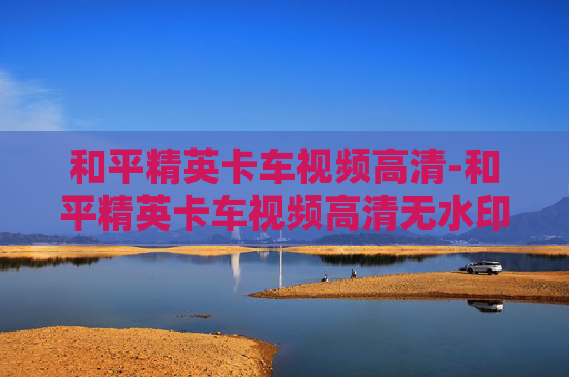 和平精英卡车视频高清-和平精英卡车视频高清无水印 和平精英卡车视频高清-和平精英卡车视频高清无水印