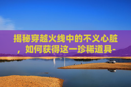揭秘穿越火线中的不义心脏,如何获得这一珍稀道具-被诈骗报案材料怎么写样本 揭秘穿越火线中的不义心脏,如何获得这一珍稀道具-被诈骗报案材料怎么写样本