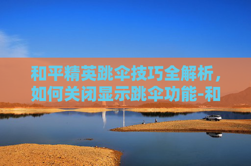 和平精英跳伞技巧全解析,如何关闭显示跳伞功能-和平精英显示跳伞怎么关闭 和平精英跳伞技巧全解析,如何关闭显示跳伞功能-和平精英显示跳伞怎么关闭