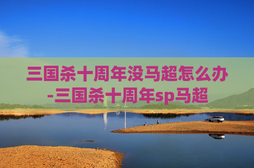 三国杀十周年没马超怎么办-三国杀十周年sp马超 三国杀十周年没马超怎么办-三国杀十周年sp马超