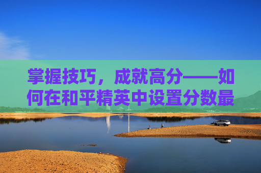 掌握技巧,成就高分——如何在和平精英中设置分数最高-和平精英怎么百分百上分 掌握技巧,成就高分——如何在和平精英中设置分数最高-和平精英怎么百分百上分