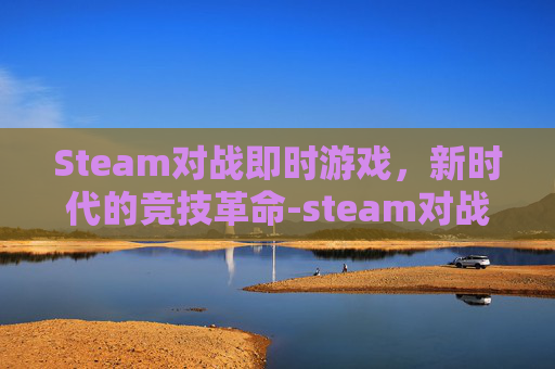 Steam对战即时游戏，新时代的竞技革命-steam对战游戏推荐