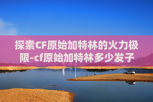 探索CF原始加特林的火力极限-cf原始加特林多少发子弹啊
