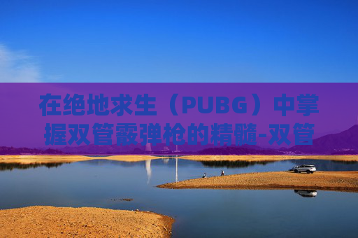 在绝地求生(PUBG)中掌握双管霰弹枪的精髓-双管霰弹枪怎么瞄准的 在绝地求生(PUBG)中掌握双管霰弹枪的精髓-双管霰弹枪怎么瞄准的